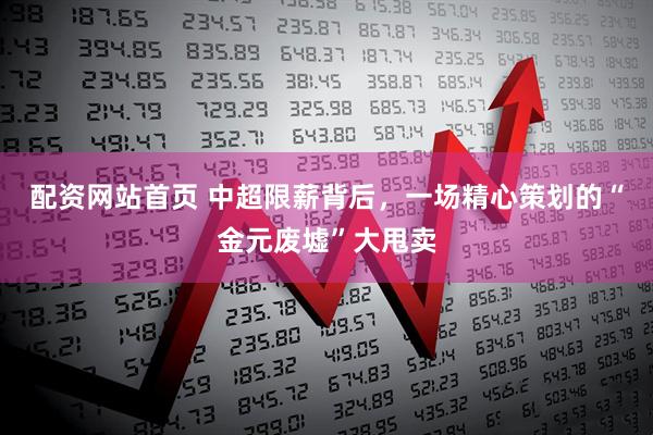 配资网站首页 中超限薪背后，一场精心策划的“金元废墟”大甩卖