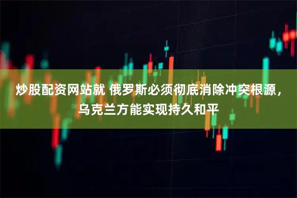 炒股配资网站就 俄罗斯必须彻底消除冲突根源，乌克兰方能实现持久和平
