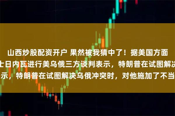 山西炒股配资开户 果然被我猜中了！据美国方面消息，泽连斯基正在瑞士日内瓦进行美乌俄三方谈判表示，特朗普在试图解决乌俄冲突时，对他施加了不当压力