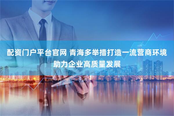 配资门户平台官网 青海多举措打造一流营商环境助力企业高质量发展
