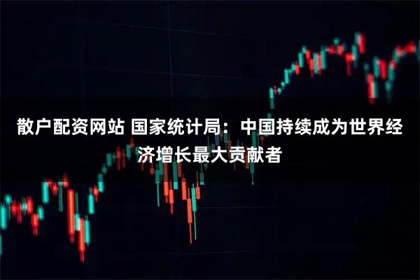 散户配资网站 国家统计局：中国持续成为世界经济增长最大贡献者