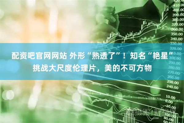 配资吧官网网站 外形“熟透了”！知名“艳星”挑战大尺度伦理片，美的不可方物
