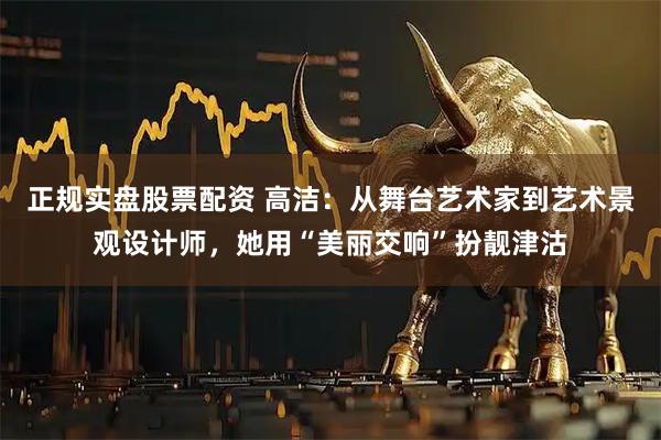 正规实盘股票配资 高洁：从舞台艺术家到艺术景观设计师，她用“美丽交响”扮靓津沽