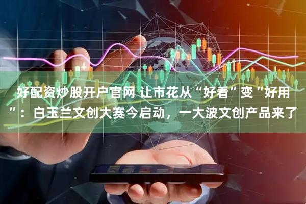 好配资炒股开户官网 让市花从“好看”变“好用”：白玉兰文创大赛今启动，一大波文创产品来了