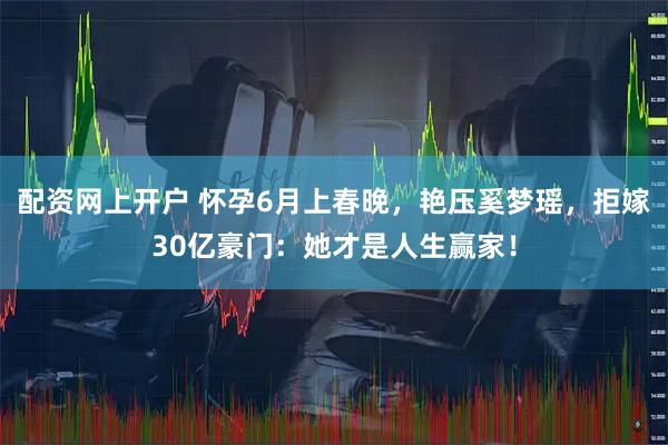 配资网上开户 怀孕6月上春晚，艳压奚梦瑶，拒嫁30亿豪门：她才是人生赢家！