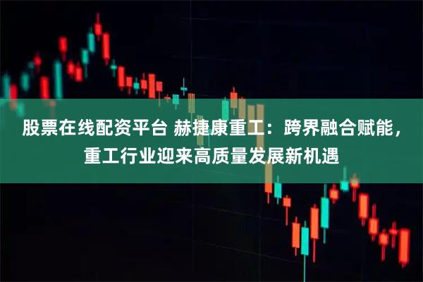 股票在线配资平台 赫捷康重工：跨界融合赋能，重工行业迎来高质量发展新机遇