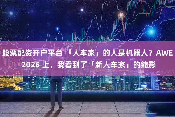 股票配资开户平台 「人车家」的人是机器人？AWE 2026 上，我看到了「新人车家」的缩影