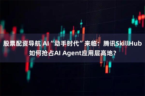 股票配资导航 AI“动手时代”来临：腾讯SkillHub如何抢占AI Agent应用层高地？
