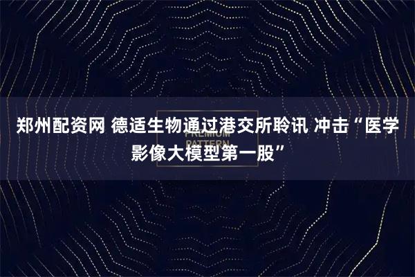 郑州配资网 德适生物通过港交所聆讯 冲击“医学影像大模型第一股”
