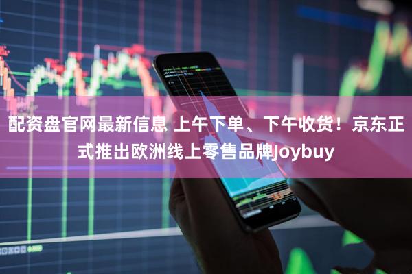 配资盘官网最新信息 上午下单、下午收货！京东正式推出欧洲线上零售品牌Joybuy