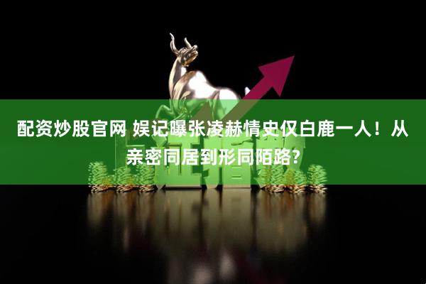配资炒股官网 娱记曝张凌赫情史仅白鹿一人！从亲密同居到形同陌路?