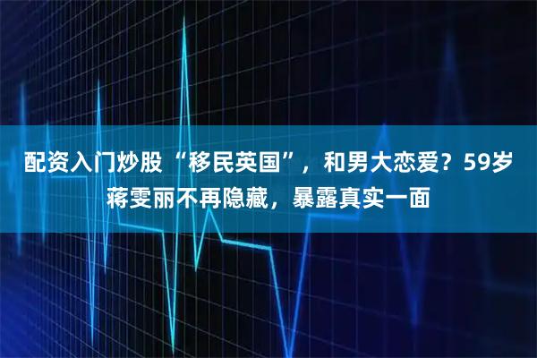 配资入门炒股 “移民英国”，和男大恋爱？59岁蒋雯丽不再隐藏，暴露真实一面