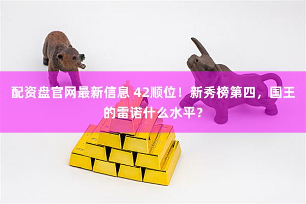 配资盘官网最新信息 42顺位！新秀榜第四，国王的雷诺什么水平？
