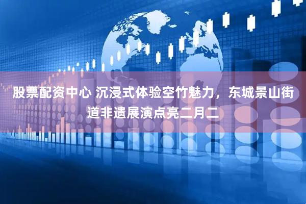 股票配资中心 沉浸式体验空竹魅力，东城景山街道非遗展演点亮二月二