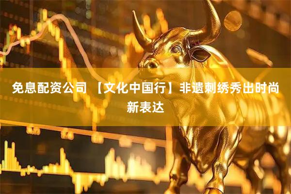 免息配资公司 【文化中国行】非遗刺绣秀出时尚新表达