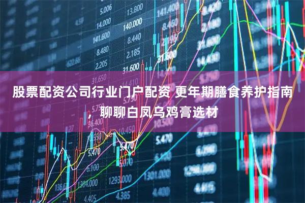 股票配资公司行业门户配资 更年期膳食养护指南，聊聊白凤乌鸡膏选材