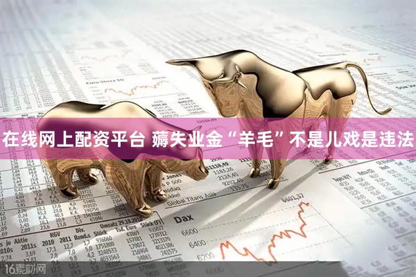在线网上配资平台 薅失业金“羊毛”不是儿戏是违法