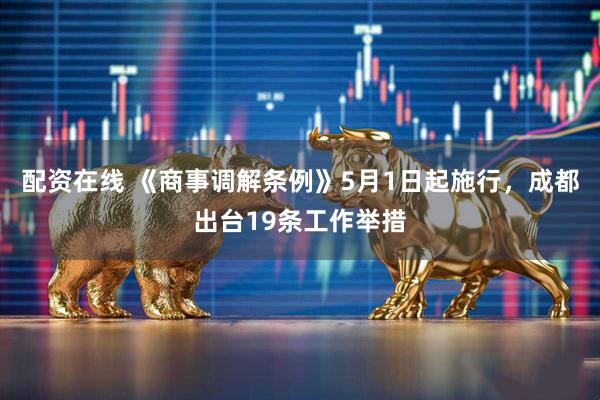 配资在线 《商事调解条例》5月1日起施行，成都出台19条工作举措