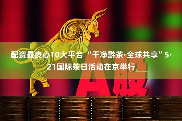 配资最良心10大平台 “干净黔茶·全球共享”5·21国际茶日活动在京举行
