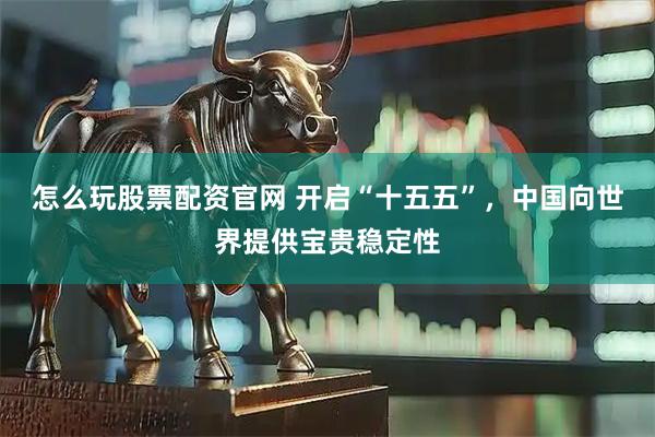 怎么玩股票配资官网 开启“十五五”，中国向世界提供宝贵稳定性